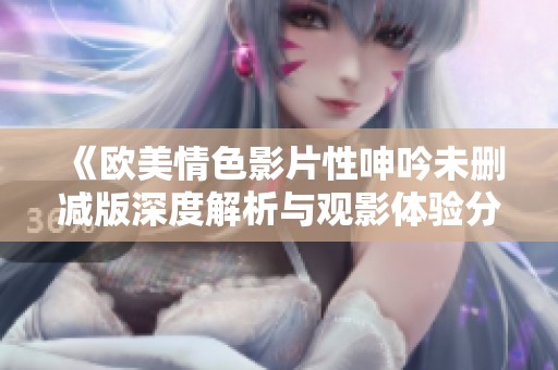 《欧美情色影片性呻吟未删减版深度解析与观影体验分享》