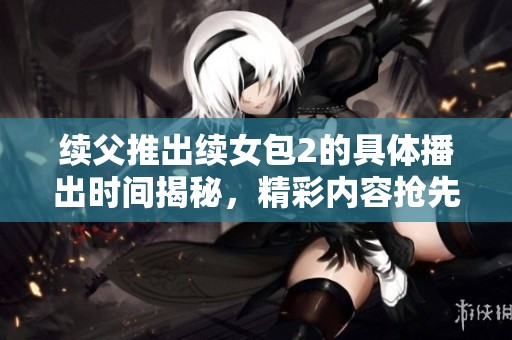 续父推出续女包2的具体播出时间揭秘，精彩内容抢先看