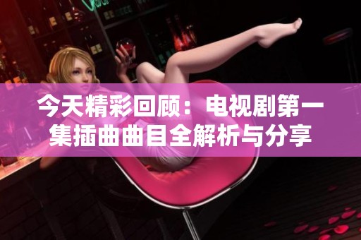 今天精彩回顾：电视剧第一集插曲曲目全解析与分享