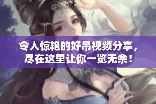 令人惊艳的好吊视频分享，尽在这里让你一览无余！