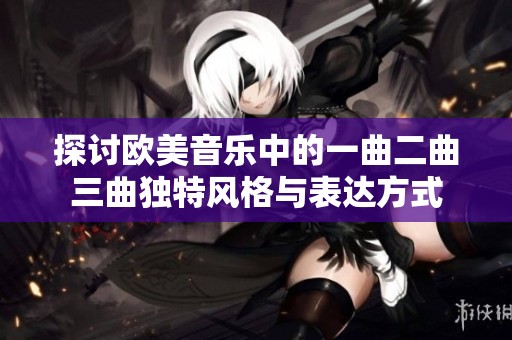 探讨欧美音乐中的一曲二曲三曲独特风格与表达方式