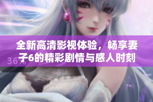 全新高清影视体验，畅享妻子6的精彩剧情与感人时刻