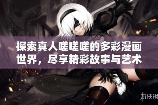 探索真人嗟嗟嗟的多彩漫画世界，尽享精彩故事与艺术魅力