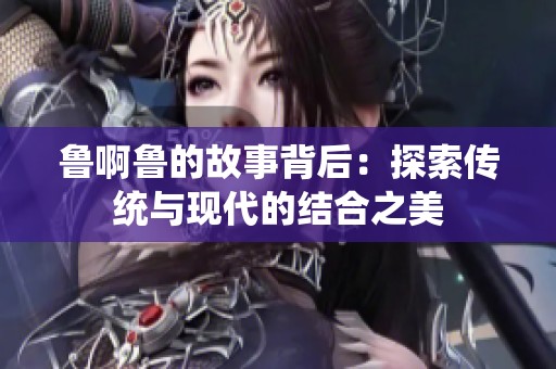 鲁啊鲁的故事背后：探索传统与现代的结合之美