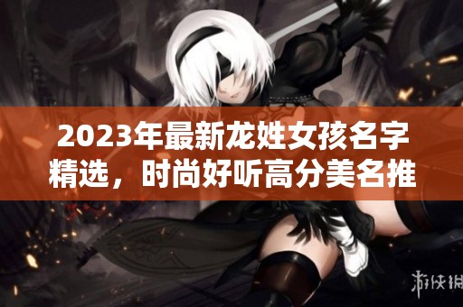 2023年最新龙姓女孩名字精选，时尚好听高分美名推荐