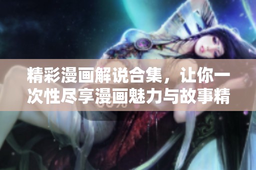 精彩漫画解说合集，让你一次性尽享漫画魅力与故事精彩