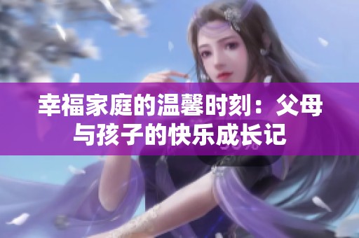 幸福家庭的温馨时刻：父母与孩子的快乐成长记