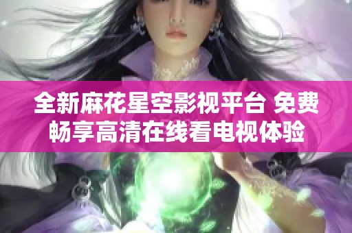 全新麻花星空影视平台 免费畅享高清在线看电视体验