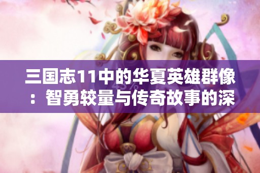 三国志11中的华夏英雄群像：智勇较量与传奇故事的深度解析