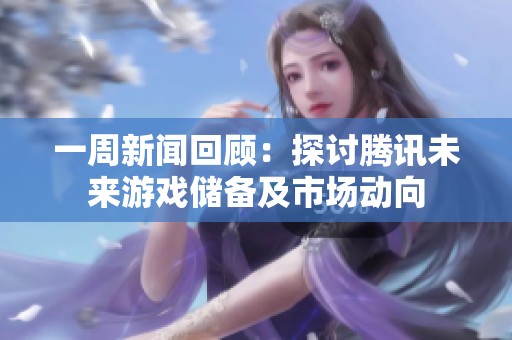 一周新闻回顾：探讨腾讯未来游戏储备及市场动向