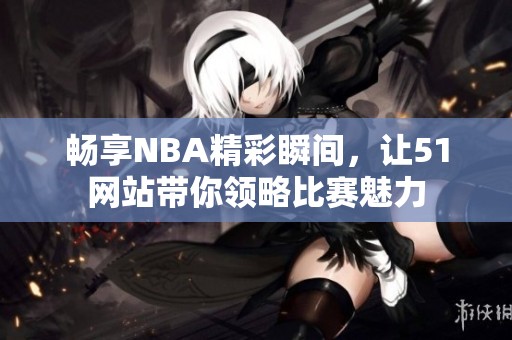 畅享NBA精彩瞬间，让51网站带你领略比赛魅力