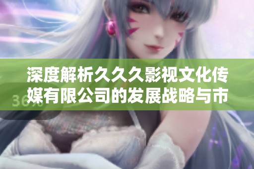深度解析久久久影视文化传媒有限公司的发展战略与市场定位