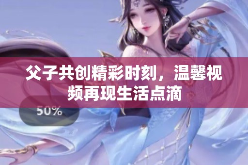 父子共创精彩时刻，温馨视频再现生活点滴