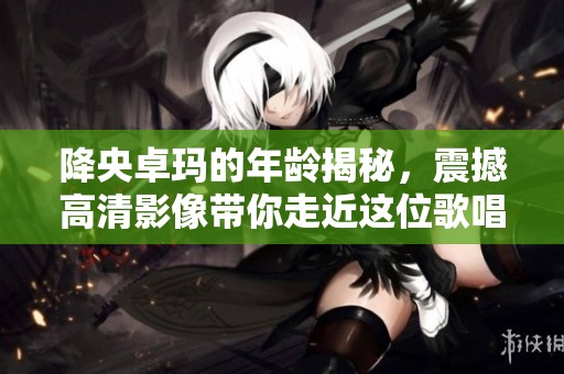 降央卓玛的年龄揭秘，震撼高清影像带你走近这位歌唱天才