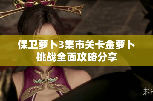 保卫萝卜3集市关卡金萝卜挑战全面攻略分享