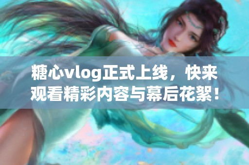 糖心vlog正式上线，快来观看精彩内容与幕后花絮！
