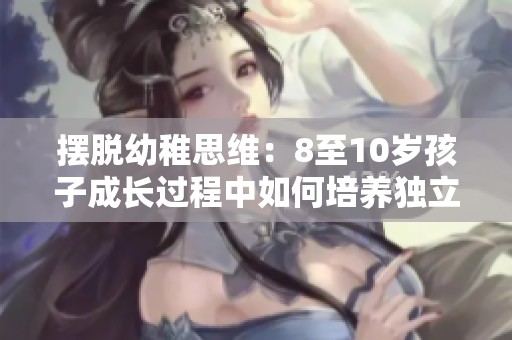 摆脱幼稚思维：8至10岁孩子成长过程中如何培养独立性