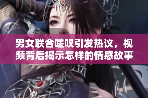 男女联合嗟叹引发热议，视频背后揭示怎样的情感故事