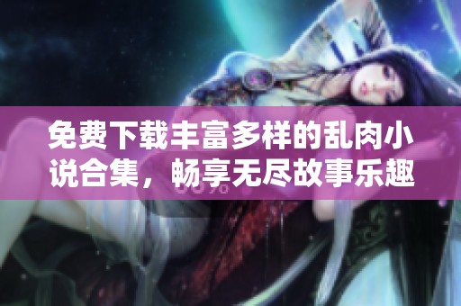 免费下载丰富多样的乱肉小说合集，畅享无尽故事乐趣