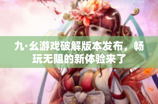 九·幺游戏破解版本发布，畅玩无阻的新体验来了