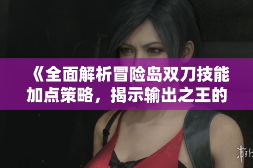 《全面解析冒险岛双刀技能加点策略，揭示输出之王的无尽潜力》