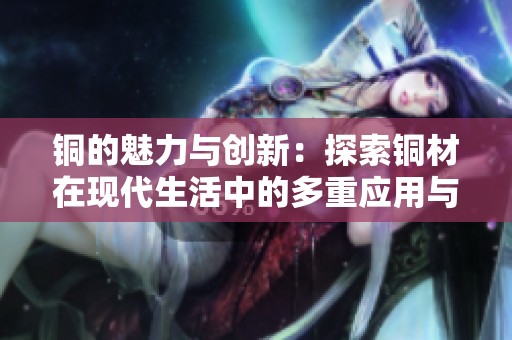 铜的魅力与创新：探索铜材在现代生活中的多重应用与价值