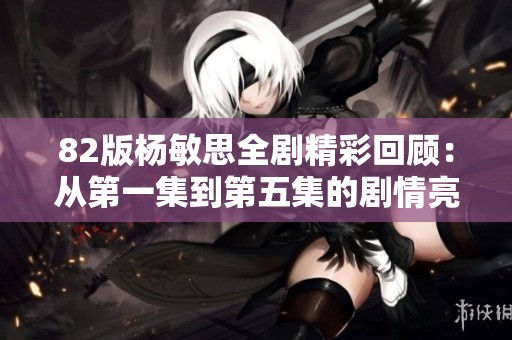 82版杨敏思全剧精彩回顾：从第一集到第五集的剧情亮点解析