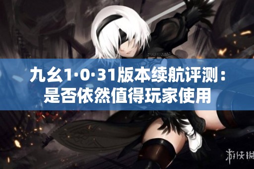九幺1·0·31版本续航评测：是否依然值得玩家使用