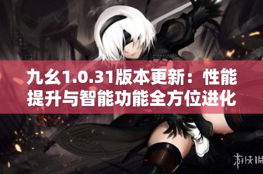 九幺1.0.31版本更新：性能提升与智能功能全方位进化