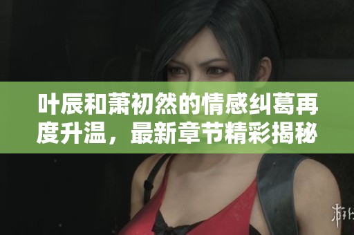 叶辰和萧初然的情感纠葛再度升温，最新章节精彩揭秘
