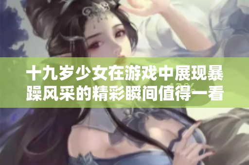 十九岁少女在游戏中展现暴躁风采的精彩瞬间值得一看