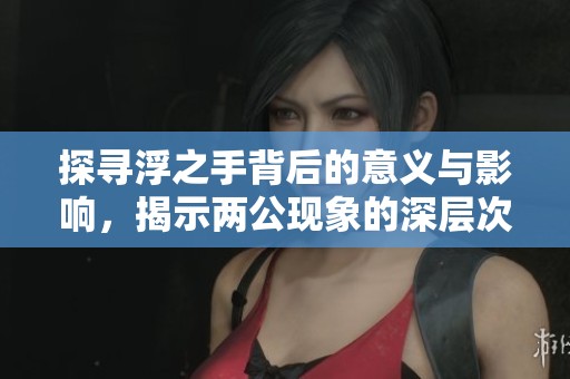 探寻浮之手背后的意义与影响，揭示两公现象的深层次解读