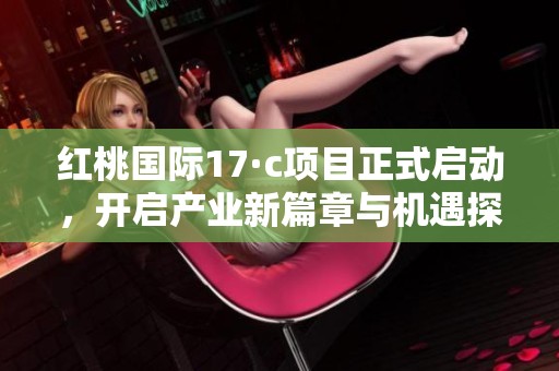 红桃国际17·c项目正式启动，开启产业新篇章与机遇探索