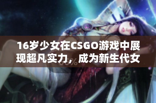 16岁少女在CSGO游戏中展现超凡实力，成为新生代女将军