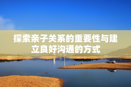 探索亲子关系的重要性与建立良好沟通的方式