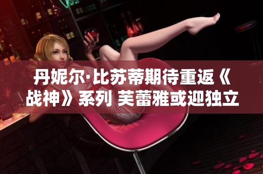 丹妮尔·比苏蒂期待重返《战神》系列 芙蕾雅或迎独立衍生作品新机遇