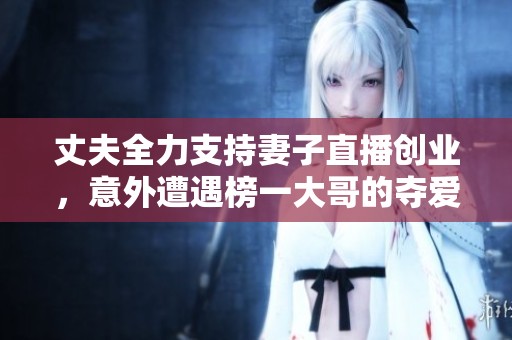 丈夫全力支持妻子直播创业，意外遭遇榜一大哥的夺爱风波