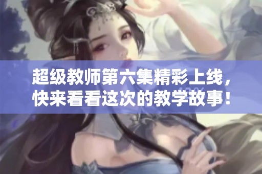 超级教师第六集精彩上线，快来看看这次的教学故事！
