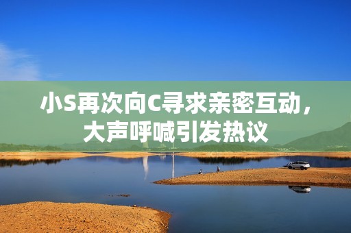 小S再次向C寻求亲密互动，大声呼喊引发热议