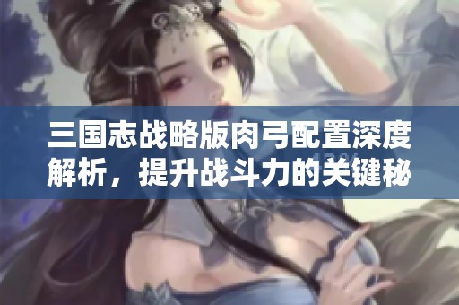 三国志战略版肉弓配置深度解析，提升战斗力的关键秘诀揭晓