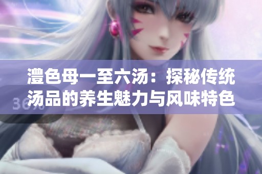 澧色母一至六汤：探秘传统汤品的养生魅力与风味特色