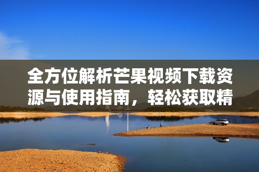 全方位解析芒果视频下载资源与使用指南，轻松获取精彩内容