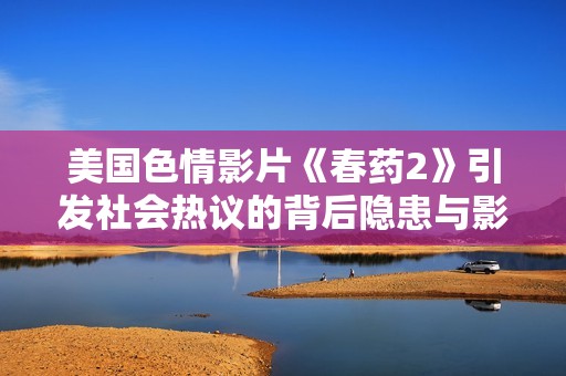 美国色情影片《春药2》引发社会热议的背后隐患与影响分析