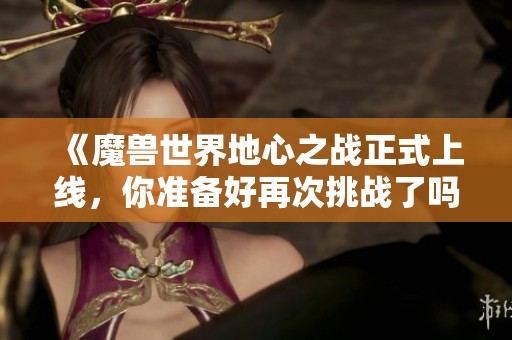 《魔兽世界地心之战正式上线，你准备好再次挑战了吗》