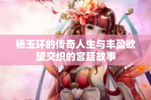 杨玉环的传奇人生与丰盈欲望交织的宫廷故事