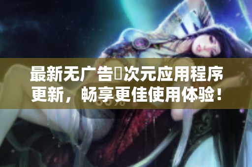 最新无广告囧次元应用程序更新，畅享更佳使用体验！