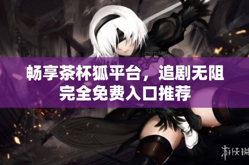 畅享茶杯狐平台，追剧无阻完全免费入口推荐