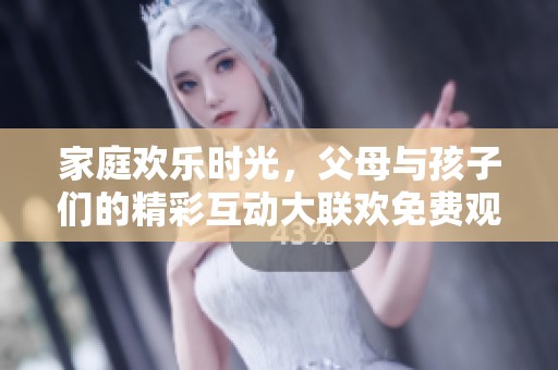 家庭欢乐时光，父母与孩子们的精彩互动大联欢免费观看