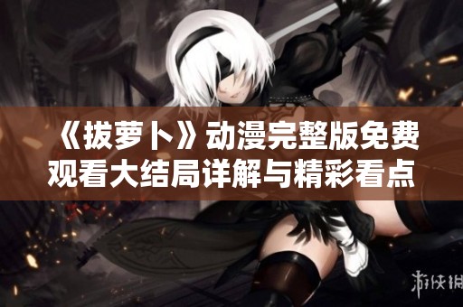 《拔萝卜》动漫完整版免费观看大结局详解与精彩看点解析