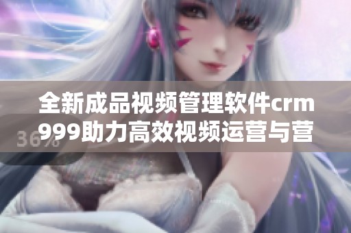 全新成品视频管理软件crm999助力高效视频运营与营销
